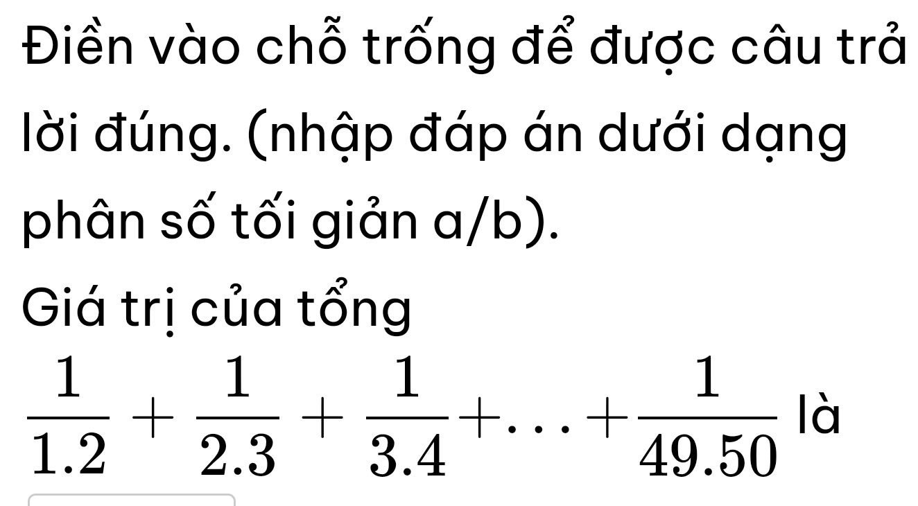 Điền vào chỗ trống để được câu trả 
lời đúng. (nhập đáp án dưới dạng 
phân số tối giản a/b). 
Giá trị của tổng
 1/1.2 + 1/2.3 + 1/3.4 +...+ 1/49.50  là