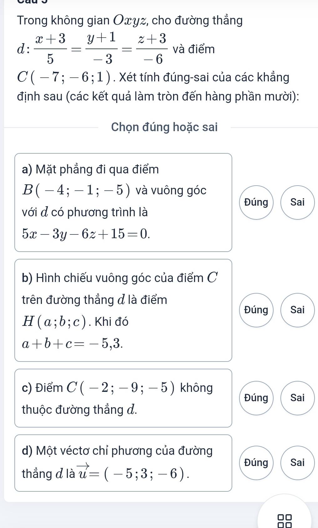 Trong không gian Oxyz, cho đường thẳng 
d:  (x+3)/5 = (y+1)/-3 = (z+3)/-6  và điểm
C(-7;-6;1). Xét tính đúng-sai của các khẳng 
định sau (các kết quả làm tròn đến hàng phần mười): 
Chọn đúng hoặc sai 
a) Mặt phẳng đi qua điểm
B(-4;-1;-5) và vuông góc 
Đúng Sai 
với đ có phương trình là
5x-3y-6z+15=0. 
b) Hình chiếu vuông góc của điểm C 
trên đường thẳng đ là điểm 
Đúng Sai
H(a;b;c). Khi đó
a+b+c=-5,3. 
c) Điểm C(-2;-9;-5) không 
Đúng Sai 
thuộc đường thẳng d. 
d) Một véctơ chỉ phương của đường 
thẳng d là vector u=(-5;3;-6). 
Đúng Sai