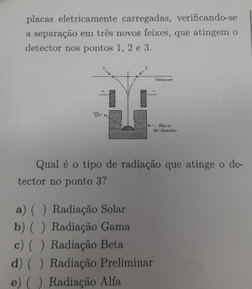 placas eletricamente carregadas, verificando-se
a separação em três novos feixes, que atingem o
detector nos pontos 1, 2 e 3.
Qual é o tipo de radiação que atinge o de
tector no ponto 3?
a) ( ) Radiação Solar
b) ( ) Radiação Gama
c) ( ) Radiação Beta
d) ( ) Radiação Preliminar
e) ( ) Radiação Alfa