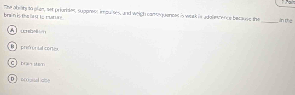 Poin
The ability to plan, set priorities, suppress impulses, and weigh consequences is weak in adolescence because the_ in the
brain is the last to mature.
Acerebellum
B prefrontal cortex
C brain stem
D occipital lobe