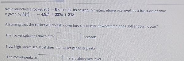 NASA launches a rocket at t=0 seconds. Its height, in meters above sea-level, as a function of time 
is given by h(t)=-4.9t^2+232t+318. 
Assuming that the rocket will splash down into the ocean, at what time does splashdown occur? 
The rocket splashes down after seconds. 
How high above sea-level does the rocket get at its peak? 
The rocket peaks at □ meters above sea-level.