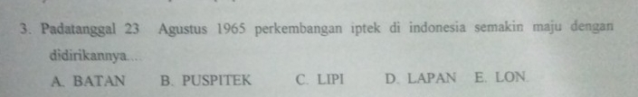 Padatanggal 23 Agustus 1965 perkembangan iptek di indonesia semakin maju dengan
didirikannya.…
A. BATAN B. PUSPITEK C. LIPI D. LAPAN E. LON.