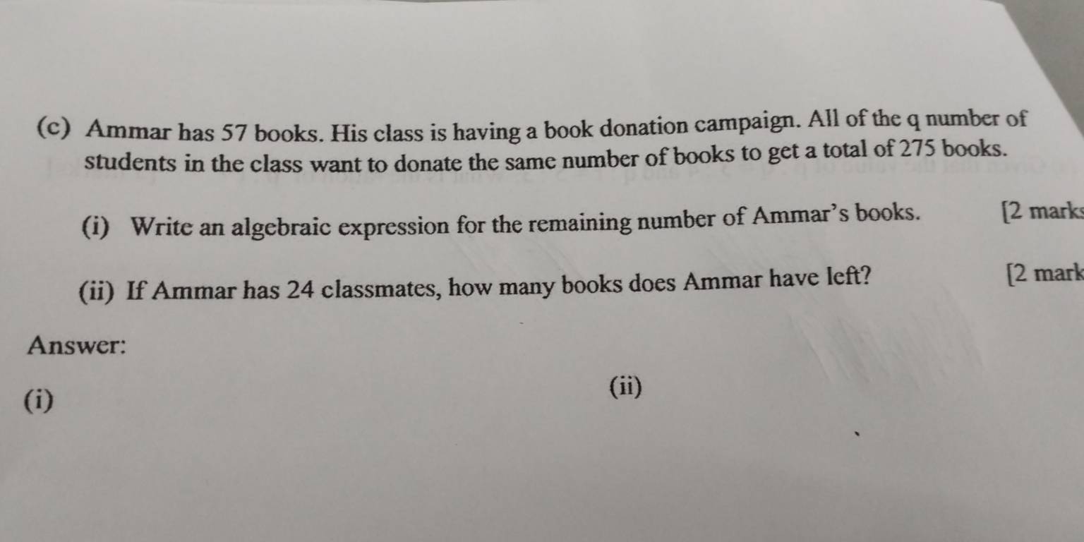 Ammar has 57 books. His class is having a book donation campaign. All of the q number of 
students in the class want to donate the same number of books to get a total of 275 books. 
(i) Write an algebraic expression for the remaining number of Ammar’s books. [2 mark 
(ii) If Ammar has 24 classmates, how many books does Ammar have left? [2 mark 
Answer: 
(i) 
(ii)