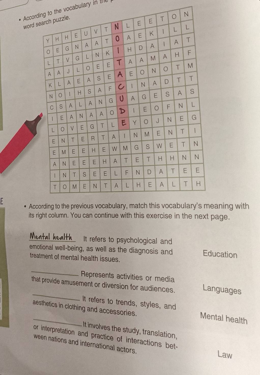 Accore vocabulary in the 
word s 
F 
Accaning with 
its right column. You can continue with this exercise in the next page. 
Mental health It refers to psychological and 
emotional well-being, as well as the diagnosis and 
Education 
treatment of mental health issues. 
_ 
Represents activities or media 
_ 
that provide amusement or diversion for audiences. 
Languages 
It refers to trends, styles, and 
_ 
aesthetics in clothing and accessories. 
Mental health 
It involves the study, translation, 
or interpretation and practice of interactions bet- 
ween nations and international actors. 
Law
