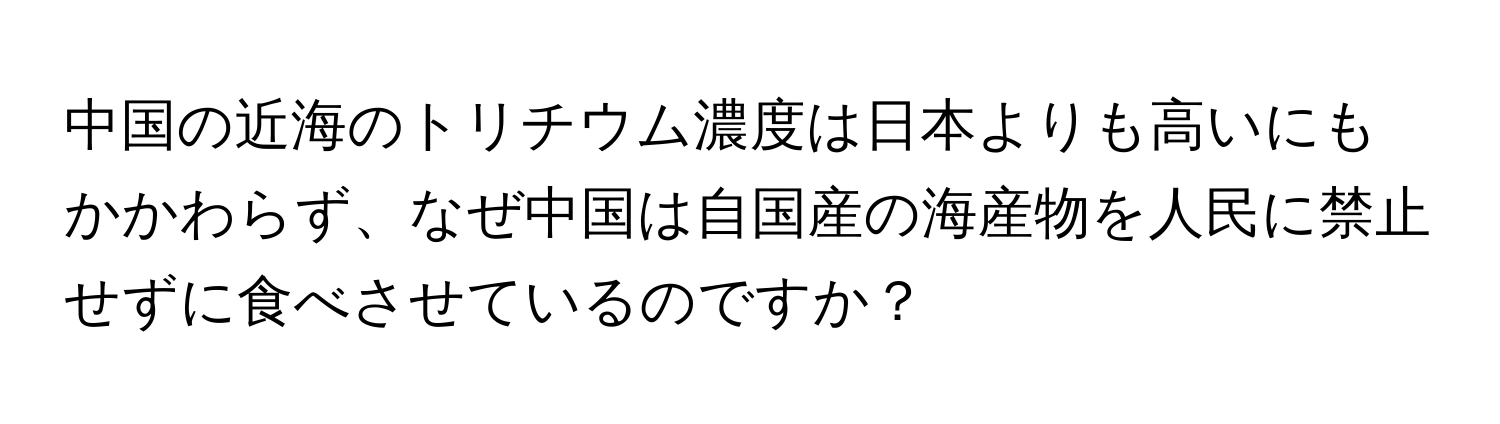 中国の近海のトリチウム濃度は日本よりも高いにもかかわらず、なぜ中国は自国産の海産物を人民に禁止せずに食べさせているのですか？