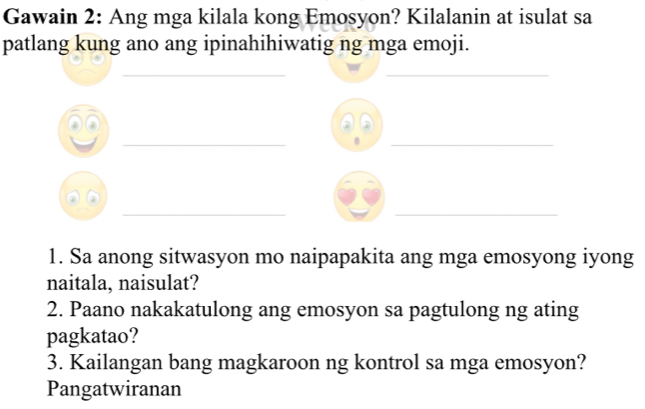 Gawain 2: Ang mga kilala kong Emosyon? Kilalanin at isulat sa 
patlang kung ano ang ipinahihiwatig ng mga emoji. 
__ 
a 
__ 
__ 
1. Sa anong sitwasyon mo naipapakita ang mga emosyong iyong 
naitala, naisulat? 
2. Paano nakakatulong ang emosyon sa pagtulong ng ating 
pagkatao? 
3. Kailangan bang magkaroon ng kontrol sa mga emosyon? 
Pangatwiranan