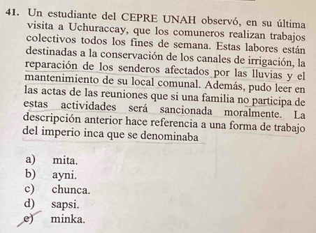 Un estudiante del CEPRE UNAH observó, en su última
visita a Uchuraccay, que los comuneros realizan trabajos
colectivos todos los fines de semana. Estas labores están
destinadas a la conservación de los canales de irrigación, la
reparación de los senderos afectados por las lluvias y el
mantenimiento de su local comunal. Además, pudo leer en
las actas de las reuniones que si una familia no participa de
estas actividades será sancionada moralmente. La
descripción anterior hace referencia a una forma de trabajo
del imperio inca que se denominaba
a) mita.
b) ayni.
c) chunca.
d) sapsi.
e) minka.