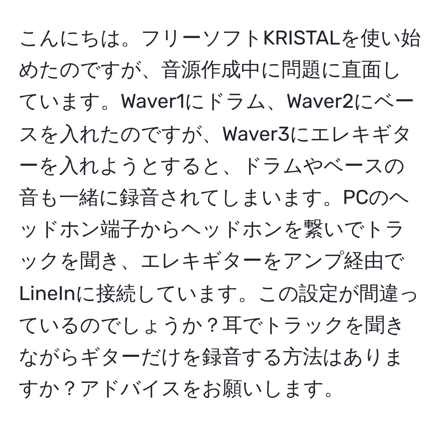 こんにちは。フリーソフトKRISTALを使い始めたのですが、音源作成中に問題に直面しています。Waver1にドラム、Waver2にベースを入れたのですが、Waver3にエレキギターを入れようとすると、ドラムやベースの音も一緒に録音されてしまいます。PCのヘッドホン端子からヘッドホンを繋いでトラックを聞き、エレキギターをアンプ経由でLineInに接続しています。この設定が間違っているのでしょうか？耳でトラックを聞きながらギターだけを録音する方法はありますか？アドバイスをお願いします。