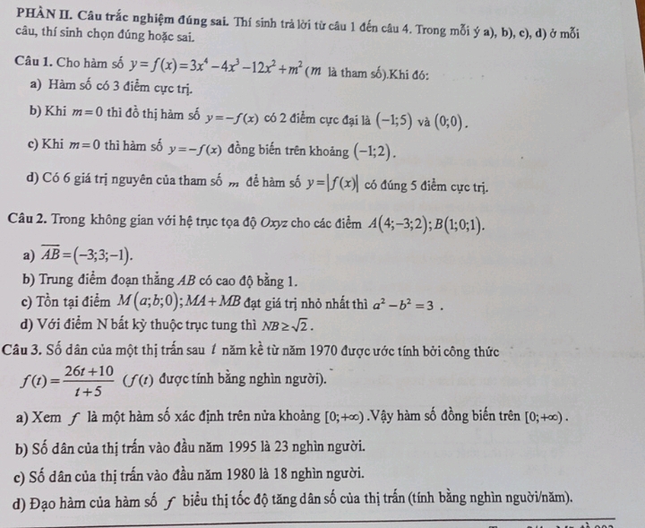 PHÀN II. Câu trắc nghiệm đúng sai. Thí sinh trả lời từ câu 1 đến câu 4. Trong mỗi ý a), b), c), d) ở mỗi
câu, thí sinh chọn đúng hoặc sai.
Câu 1. Cho hàm số y=f(x)=3x^4-4x^3-12x^2+m^2 (M là tham số).Khi đó:
a) Hàm số có 3 điểm cực trị.
b) Khi m=0 thì đồ thị hàm số y=-f(x) có 2 điểm cực đại là (-1;5) và (0;0).
c) Khi m=0 thì hàm số y=-f(x) đồng biến trên khoảng (-1;2).
d) Có 6 giá trị nguyên của tham số m để hàm số y=|f(x)| có đúng 5 điểm cực trị.
Câu 2. Trong không gian với hệ trục tọa độ Oxyz cho các điểm A(4;-3;2);B(1;0;1).
a) overline AB=(-3;3;-1).
b) Trung điểm đoạn thằng AB có cao độ bằng 1.
c) Tồn tại điểm M(a;b;0);MA+MB đạt giá trị nhỏ nhất thì a^2-b^2=3.
d) Với điểm N bất kỳ thuộc trục tung thì NB≥ sqrt(2).
Câu 3. Số dân của một thị trấn sau 1 năm kề từ năm 1970 được ước tính bởi công thức
f(t)= (26t+10)/t+5 (f(t) được tính bằng nghìn người).
a) Xem ƒ là một hàm số xác định trên nửa khoảng [0;+∈fty ) Vậy hàm số đồng biến trên [0;+∈fty ).
b) Số dân của thị trấn vào đầu năm 1995 là 23 nghìn người.
c) Số dân của thị trấn vào đầu năm 1980 là 18 nghìn người.
d) Đạo hàm của hàm số ƒ biểu thị tốc độ tăng dân số của thị trấn (tính bằng nghìn nguời/năm).