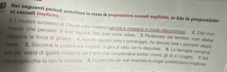 Nei seguenti periodi sottolinea in rosso le proposizioni causali esplicite, in blu le proposizio- 
∞ ni causali implicite. 
1. I risultati scolastici di Ciaudia sono mediocri perchó si impegna in modo discontinuo. 2. Del ro 
mento che pensate di aver ragione, fate pure come volete. 3. Paralizzato dal terrore, non ebbe 
neppure la forza di gridare. 4. Avendo giocato tutto il pomeriggio, ho dovuto fare i compiti dopo 
cena. 5. Siccome la pedana era inagibile, la gara di salto non fu disputata. 6. La famiglia romana 
era più vasta di quella moderna per il fatto che comprendeva anche i nonni, gli zii e i cugini. 7. Mi 
meraviglio che tu non la conosca. 8. Fu premiato per aver inventato lo slogan pubblicitario miglione