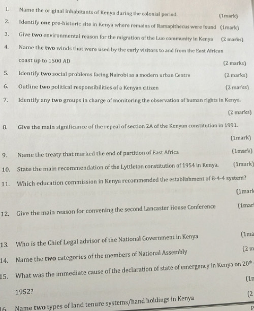 Name the original inhabitants of Kenya during the colonial period. (1mark) 
2. Identify one pre-historic site in Kenya where remains of Ramapithecus were found (1mark) 
3. Give two environmental reason for the migration of the Luo community in Kenya (2 marks) 
4. Name the two winds that were used by the early visitors to and from the East African 
coast up to 1500 AD (2 marks) 
5. Identify two social problems facing Nairobi as a modern urban Centre (2 marks) 
6. Outline two political responsibilities of a Kenyan citizen (2 marks) 
7. Identify any two groups in charge of monitoring the observation of human rights in Kenya. 
(2 marks) 
8. Give the main significance of the repeal of section 2A of the Kenyan constitution in 1991. 
(1mark) 
9. Name the treaty that marked the end of partition of East Africa (1mark) 
10. State the main recommendation of the Lyttleton constitution of 1954 in Kenya. (1mark) 
11. Which education commission in Kenya recommended the establishment of 8-4-4 system? 
(1marl 
12. Give the main reason for convening the second Lancaster House Conference (1mar 
13. Who is the Chief Legal advisor of the National Government in Kenya (1ma 
14. Name the two categories of the members of National Assembly 
(2 m 
15. What was the immediate cause of the declaration of state of emergency in Kenya on 20^(th)
(1n 
1952? 
[2 
16. Name two types of land tenure systems/hand holdings in Kenya 
P