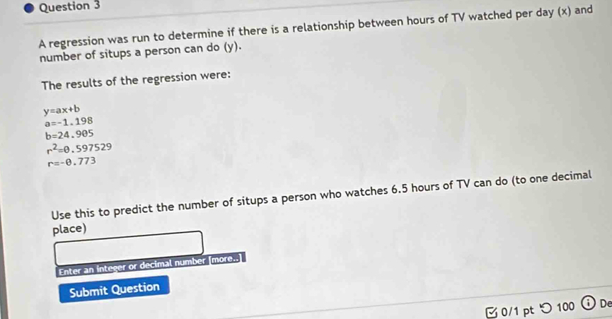 A regression was run to determine if there is a relationship between hours of TV watched per day (x) and
number of situps a person can do (x, 
The results of the regression were:
y=ax+b
a=-1.198
b=24.905
r^2=0.597529
r=-0.773
Use this to predict the number of situps a person who watches 6.5 hours of TV can do (to one decimal
place)
Enter an integer or decimal number [more..]
Submit Question
□ 0/1 pt つ 100 De