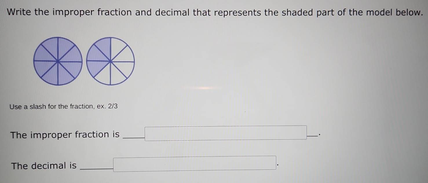 Write the improper fraction and decimal that represents the shaded part of the model below. 
Use a slash for the fraction, ex. 2/3 
The improper fraction is _ (□)° □ _ . 
The decimal is | □ .