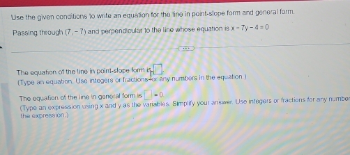 Use the given conditions to write an equation for the line in point-slope form and general form. 
Passing through (7,-7) and perpendicular to the line whose equation is x-7y-4=0
The equation of the line in point-slope form is □. 
(Type an equation. Use integers or fractions-or any numbers in the equation.) 
The equation of the line in general form is □ =0. 
(Type an expression using x and y as the variables. Simplify your answer. Use integers or fractions for any numbe 
the expression.)