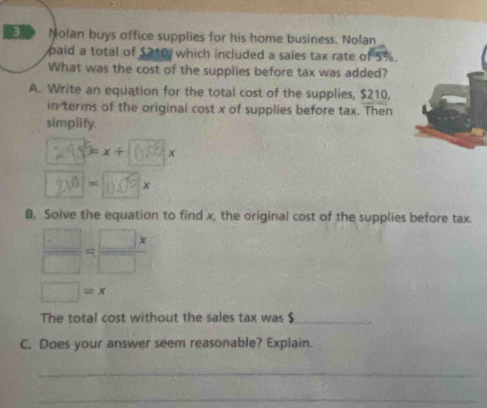 Nolan buys office supplies for his home business. Nolan 
paid a total of $210 which included a sales tax rate of 5%. 
What was the cost of the supplies before tax was added? 
A. Write an equation for the total cost of the supplies, $210, 
in terms of the original cost x of supplies before tax. Then 
simplify.
5=x+160, x
20 = 0.0 × x
B. Solve the equation to find x, the original cost of the supplies before tax.
 □ /□  = □ x/□  
□ =x
The total cost without the sales tax was_ 
. 
C. Does your answer seem reasonable? Explain. 
_ 
_