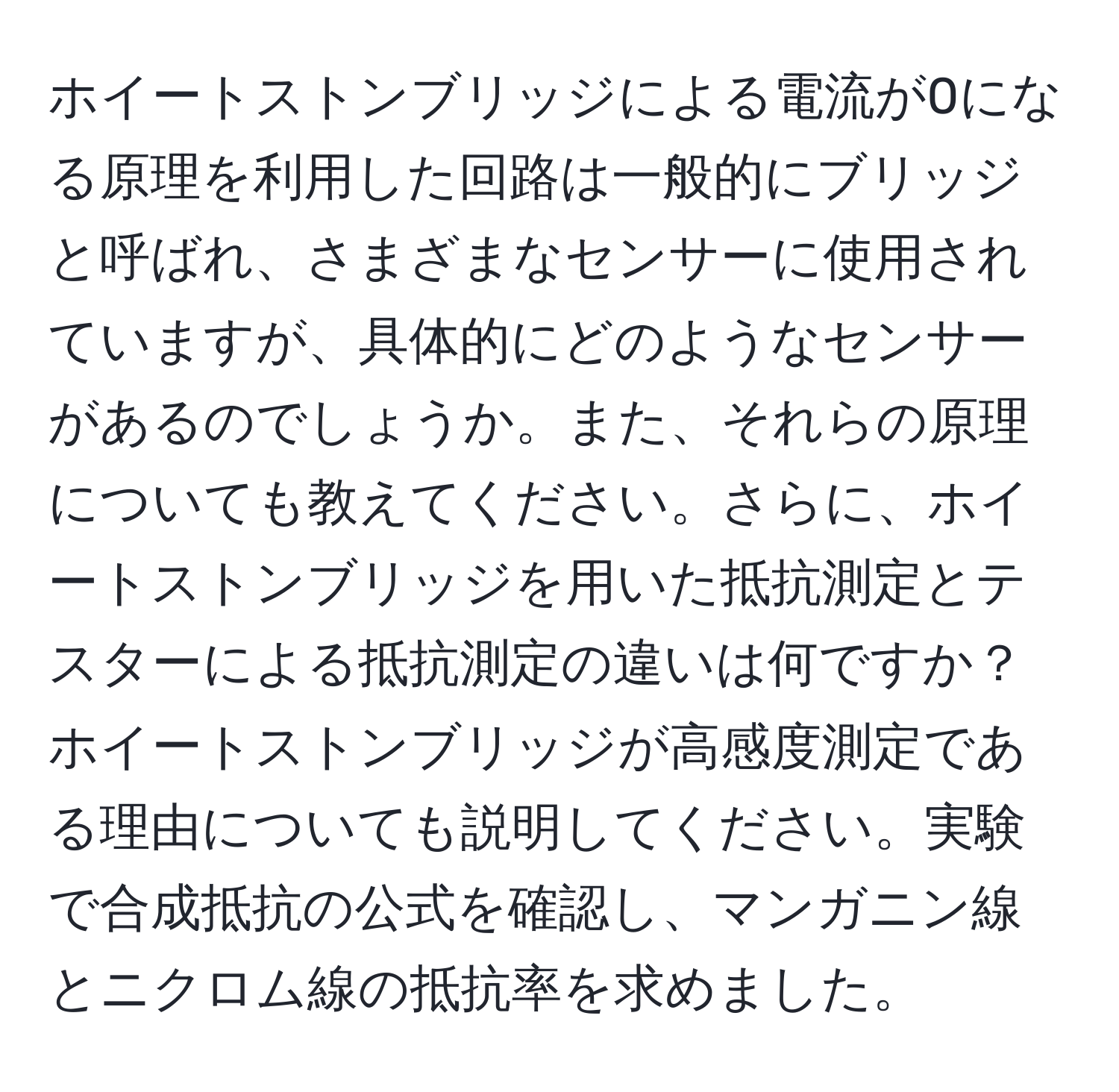 ホイートストンブリッジによる電流が0になる原理を利用した回路は一般的にブリッジと呼ばれ、さまざまなセンサーに使用されていますが、具体的にどのようなセンサーがあるのでしょうか。また、それらの原理についても教えてください。さらに、ホイートストンブリッジを用いた抵抗測定とテスターによる抵抗測定の違いは何ですか？ホイートストンブリッジが高感度測定である理由についても説明してください。実験で合成抵抗の公式を確認し、マンガニン線とニクロム線の抵抗率を求めました。