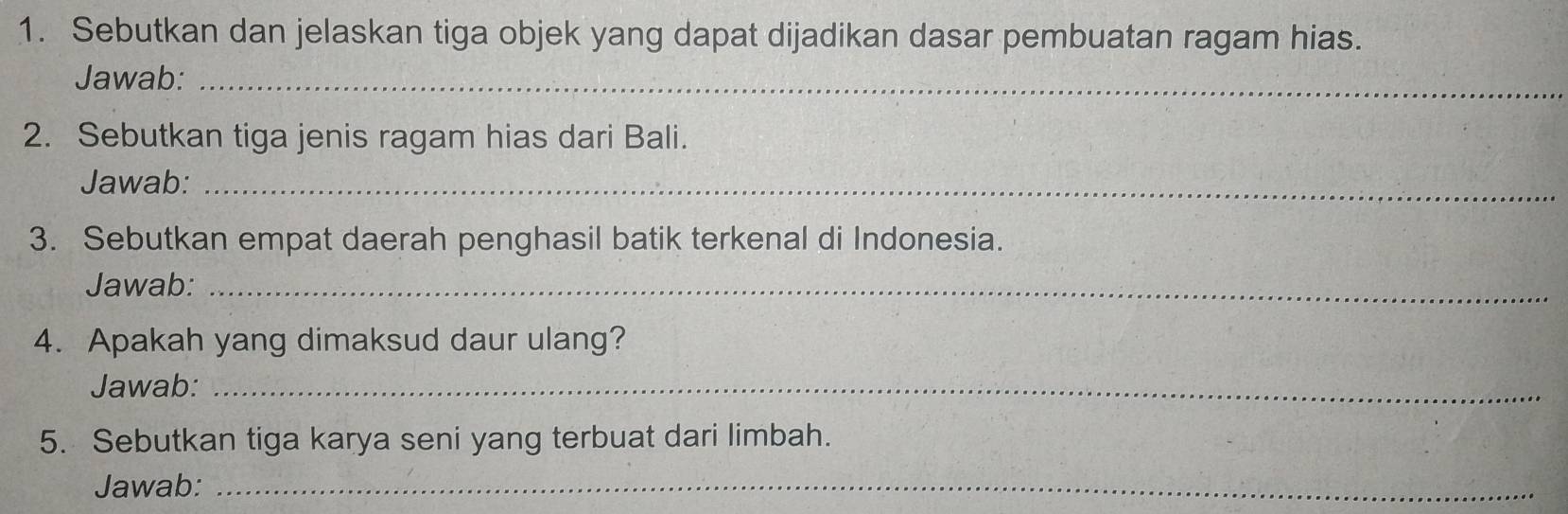 Sebutkan dan jelaskan tiga objek yang dapat dijadikan dasar pembuatan ragam hias. 
Jawab:_ 
2. Sebutkan tiga jenis ragam hias dari Bali. 
Jawab:_ 
3. Sebutkan empat daerah penghasil batik terkenal di Indonesia. 
Jawab:_ 
4. Apakah yang dimaksud daur ulang? 
Jawab:_ 
5. Sebutkan tiga karya seni yang terbuat dari limbah. 
Jawab:_