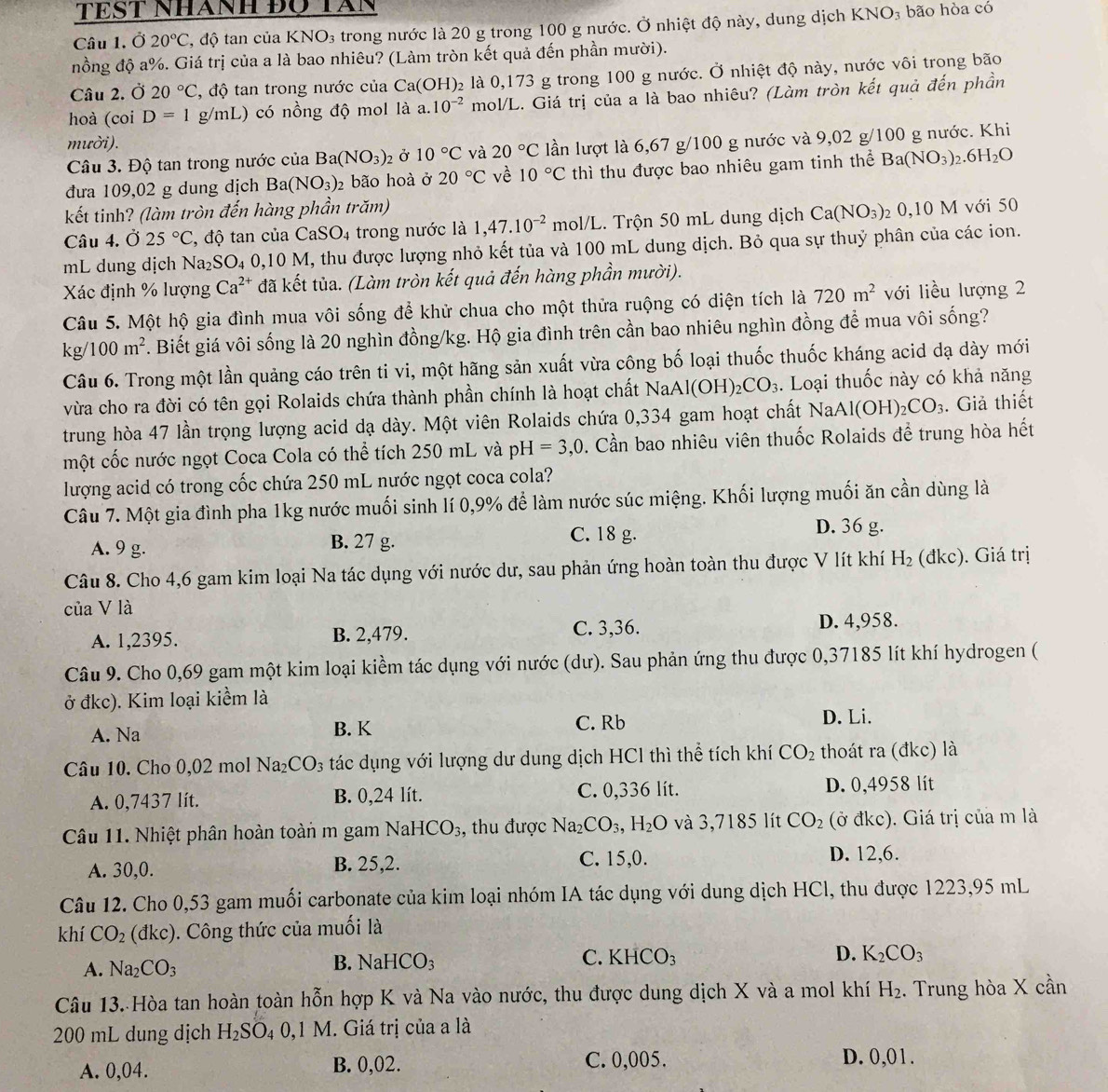 TEST Nhanh Đọ TAn
Câu 1. Ở 20°C T, độ tan của KNO₃ trong nước là 20 g trong 100 g nước. Ở nhiệt độ này, dung dịch KNO_3;bão hòa có
nồng độ a%. Giá trị của a là bao nhiêu? (Làm tròn kết quả đến phần mười).
Câu 2. Ở 20°C , độ tan trong nước của Ca(OH)₂ là 0,173 g trong 100 g nước. Ở nhiệt độ này, nước vôi trong bão
hoà (coi D=1 g/mL) có nồng độ mol là a. 10^(-2) mol/L. Giá trị của a là bao nhiêu? (Làm tròn kết quả đến phần
mười).
Câu 3. Độ tan trong nước của Ba(NO_3) 2 Ở 10°C và 20°C lần lượt là 6,67 g/100 g nước và 9,02 g/100 g nước. Khi
đưa 109,02 g dung dịch Ba(NO_3)_2 bão hoà ở 20°C về 10°C thì thu được bao nhiêu gam tinh thể Ba(NO_3)_2.6H_2O
kết tinh? (làm tròn đến hàng phần trăm)
Câu 4. Ở 25°C , độ tan của Ca SO_4 trong nước là 1,47.10^(-2) mol/L 2.  Trộn 50 mL dung dịch Ca(NO_3) 2 0,10 M với 50
mL dung dịch Na_2SO_4 0.10M , thu được lượng nhỏ kết tủa và 100 mL dung dịch. Bỏ qua sự thuỷ phân của các ion.
Xác định % lượng Ca^(2+) đã kết tủa. (Làm tròn kết quả đến hàng phần mười).
Câu 5. Một hộ gia đình mua vôi sống để khử chua cho một thửa ruộng có diện tích là 720m^2 với liều lượng 2
kg/100m^2. Biết giá vôi sống là 20 nghìn đồng/kg. Hộ gia đình trên cần bao nhiêu nghìn đồng để mua vôi sống?
Câu 6. Trong một lần quảng cáo trên ti vi, một hãng sản xuất vừa công bố loại thuốc thuốc kháng acid dạ dày mới
vừa cho ra đời có tên gọi Rolaids chứa thành phần chính là hoạt chất NaAl(OH)_2CO_3. Loại thuốc này có khả năng
trung hòa 47 lần trọng lượng acid dạ dày. Một viên Rolaids chứa 0,334 gam hoạt chất NaAl(OH)_2CO_3. Giả thiết
một cốc nước ngọt Coca Cola có thể tích 250 mL và pH=3,0 0. Cần bao nhiêu viên thuốc Rolaids để trung hòa hết
lượng acid có trong cốc chứa 250 mL nước ngọt coca cola?
Câu 7. Một gia đình pha 1kg nước muối sinh lí 0,9% để làm nước súc miệng. Khối lượng muối ăn cần dùng là
A. 9 g. B. 27 g.
C. 18 g. D. 36 g.
Câu 8. Cho 4,6 gam kim loại Na tác dụng với nước dư, sau phản ứng hoàn toàn thu được V lít khí H_2 (đkc). Giá trị
của V là
A. 1,2395. B. 2,479. C. 3,36. D. 4,958.
Câu 9. Cho 0,69 gam một kim loại kiềm tác dụng với nước (dư). Sau phản ứng thu được 0,37185 lít khí hydrogen (
ở đkc). Kim loại kiểm là D. Li.
A. Na B. K C. Rb
Câu 10. Cho 0,02 mol Na_2CO_3 tác dụng với lượng dư dung dịch HCl thì thể tích khí CO_2 thoát ra (đkc) là
A. 0,7437 lít. B. 0,24 lít. C. 0,336 lít. D. 0,4958 lít
Câu 11. Nhiệt phân hoàn toàn m gam NaHCO_3 , thu được Na_2CO_3,H_2O và 3,7185 lít CO_2 (ở đkc). Giá trị của m là
A. 30,0. B. 25,2. C. 15,0.
D. 12,6.
Câu 12. Cho 0,53 gam muối carbonate của kim loại nhóm IA tác dụng với dung dịch HCl, thu được 1223,95 mL
khí CO_2 dkc ). Công thức của muối là
A. Na_2CO_3 B. NaHCO₃ C. KHCO_3
D. K_2CO_3
Câu 13. Hòa tan hoàn toàn hỗn hợp K và Na vào nước, thu được dung dịch X và a mol khí H_2. Trung hòa X cần
200 mL dung dịch H_2SO_40,1M. Giá trị của a là
A. 0,04. B. 0,02. C. 0,005. D. 0,01.
