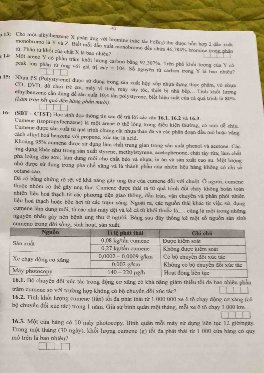 41-
13: Cho một alkylbenzene X phản ứng với bromine (xúc tác FeBr₃) thu được hỗn hợp 2 dẫn xuất
monobromo là Y và Z. Biết mỗi dẫn xuất monobromo đều chứa 46,784% bromine trong phân
tử. Phân tử khối của chất X là bao nhiêu?
u 14: Một arene Y có phần trăm khối lượng carbon bằng 92,307%. Trên phổ khối lượng của Y có
peak ion phân tử ứng với giá trị m/z=104 S. Số nguyên tử carbon trong Y là bao nhiêu?
15: Nhựa PS (Polystyrene) được sử dụng trong sản xuất hộp xốp nhựa đựng thực phẩm, vô nhựa
CD, DVD, đồ chơi trẻ em, máy vi tính, máy sấy tóc, thiết bị nhà bếp,..Tính khối lượng
ethylbenzene cần dùng đề sản xuất 10,4 tấn polystyrene, biết hiệu suất của cá quá trình là 80%.
(Làm tròn kết quả đến hàng phần mười).
16: (SBT - CTST) Học sinh đọc thông tin sau đế trả lời các câu 16.1, 16.2 và 16.3.
Cumene (isopropylbenzene) là một arene ở thể lỏng trong điều kiện thường, có mùi dễ chịu.
Cumene được sản xuất từ quá trình chưng cất nhựa than đá và các phân đoạn dầu mỏ hoặc bằng
cách alkyl hoá benzene với propene, xúc tác là acid.
Khoảng 95% cumene được sử dụng làm chất trung gian trong sản xuất phenol và acetone. Các
ứng dụng khác như trong sản xuất styrene, methylstyrene, acetophenone, chát tảy rừa; làm chất
pha loãng cho sơn; làm dung môi cho chất béo và nhựa; in án và sản xuất cao su. Một lượng
nhỏ được sử dụng trong pha chế xăng và là thành phần của nhiên liệu hàng không có chỉ số
octane cao.
Đã có bằng chứng rõ rệt về khả năng gây ung thư của cumene đổi với chuột. Ở người, cumene
thuộc nhóm có thể gây ung thư. Cumene được thải ra từ quá trình đốt cháy không hoàn toàn
nhiên liệu hoá thạch từ các phương tiện giao thông, dầu tràn, vận chuyển và phân phói nhiên
liệu hoá thạch hoặc bốc hơi từ các trạm xăng. Ngoài ra, các nguồn thải khác từ việc sử. dụng
cumene làm dung môi, từ các nhà máy dệt và kể cả từ khói thuốc lá,... cũng là một trong những
nguyên nhân gây nên bệnh ung thư ở người. Bảng sau đây thống kê một số nguồn sản sinh
cumeno trong đời sống, sinh hoạt, sản xuất.
Bộ chuyển đồi xúc tác trong động cơ xăng có khả năng giảm thiểu tối đa bao nhiêu phần
trăm cumene so với trường hợp không có bộ chuyển đổi xúc tác?
16.2. Tính khối lượng cumene (tấn) tối đa phát thải từ 1 000 000 xe ô tô chạy động cơ xăng (có
bộ chuyển đổi xúc tác) trong 1 năm. Giả sử bình quân một tháng, mỗi xe ô tô chạy 3 000 km.
16.3. Một cửa hàng có 10 máy photocopy. Bình quân mỗi máy sử dụng liên tục 12 giờ ngày.
Trong một tháng (30 ngày), khối lượng cumene (g) tối đa phát thải từ 1 000 cửa hàng có quy
mô trên là bao nhiêu?