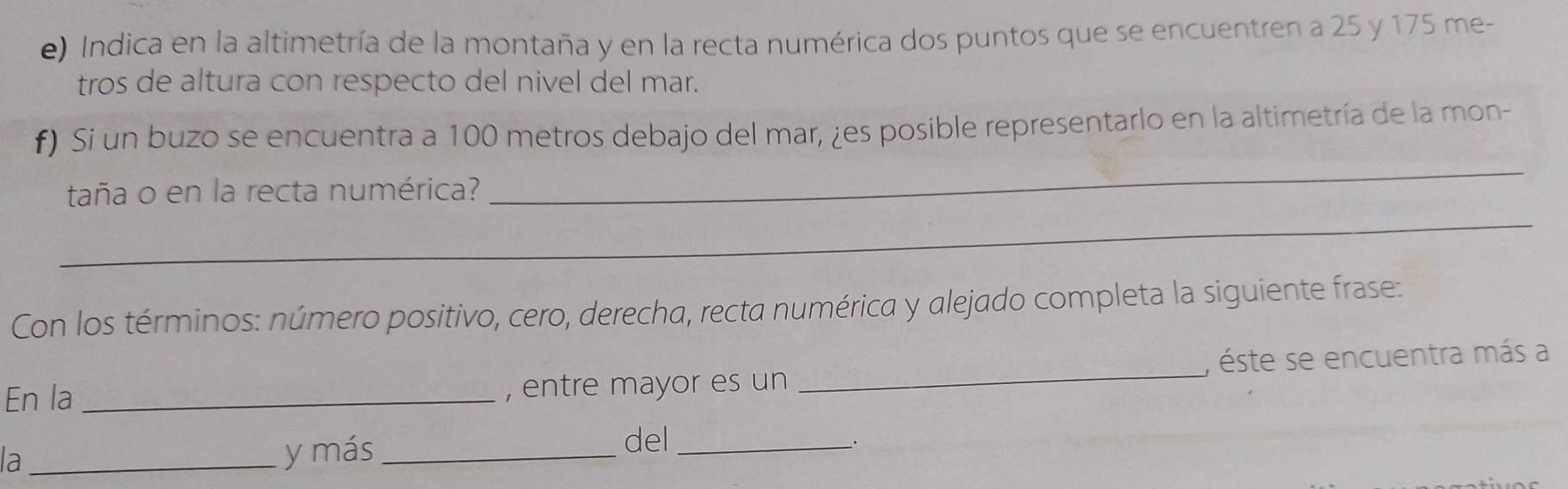 Indica en la altimetría de la montaña y en la recta numérica dos puntos que se encuentren a 25 y 175 me- 
tros de altura con respecto del nivel del mar. 
f) Si un buzo se encuentra a 100 metros debajo del mar, ¿es posible representarlo en la altimetría de la mon- 
_ 
taña o en la recta numérica? 
_ 
Con los términos: número positivo, cero, derecha, recta numérica y alejado completa la siguiente frase: 
En la _, entre mayor es un _, éste se encuentra más a 
la _y más_ del_ 
_.