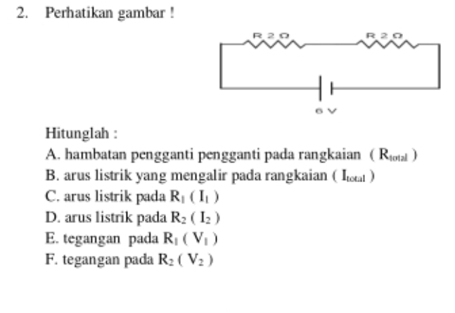 Perhatikan gambar ! 
Hitunglah : 
A. hambatan pengganti pengganti pada rangkaian (R_total)
B. arus listrik yang mengalir pada rangkaian ( l ) 
C. arus listrik pada R_1(I_1)
D. arus listrik pada R_2(I_2)
E. tegangan pada R_1(V_1)
F. tegangan pada R_2(V_2)