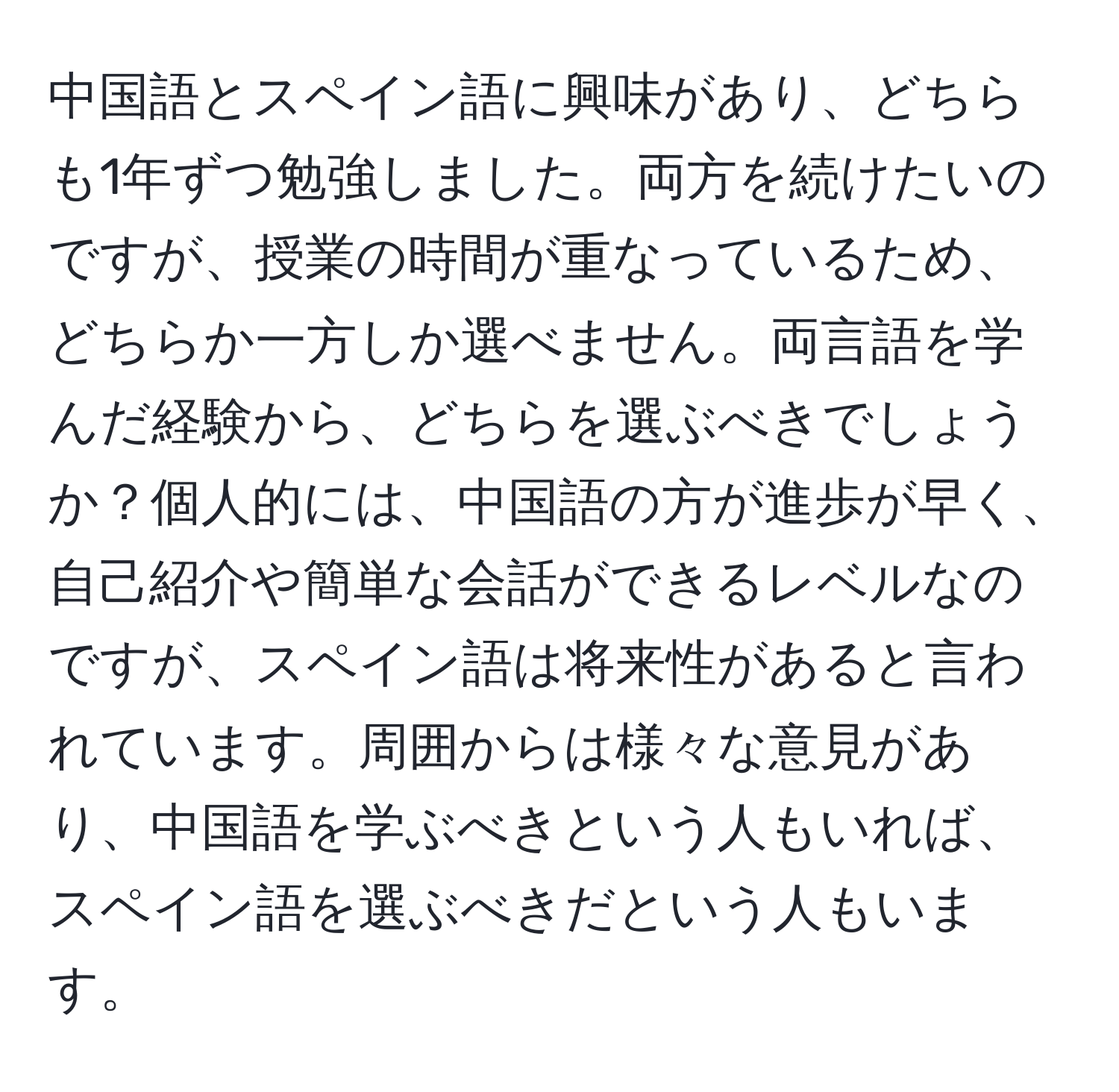 中国語とスペイン語に興味があり、どちらも1年ずつ勉強しました。両方を続けたいのですが、授業の時間が重なっているため、どちらか一方しか選べません。両言語を学んだ経験から、どちらを選ぶべきでしょうか？個人的には、中国語の方が進歩が早く、自己紹介や簡単な会話ができるレベルなのですが、スペイン語は将来性があると言われています。周囲からは様々な意見があり、中国語を学ぶべきという人もいれば、スペイン語を選ぶべきだという人もいます。