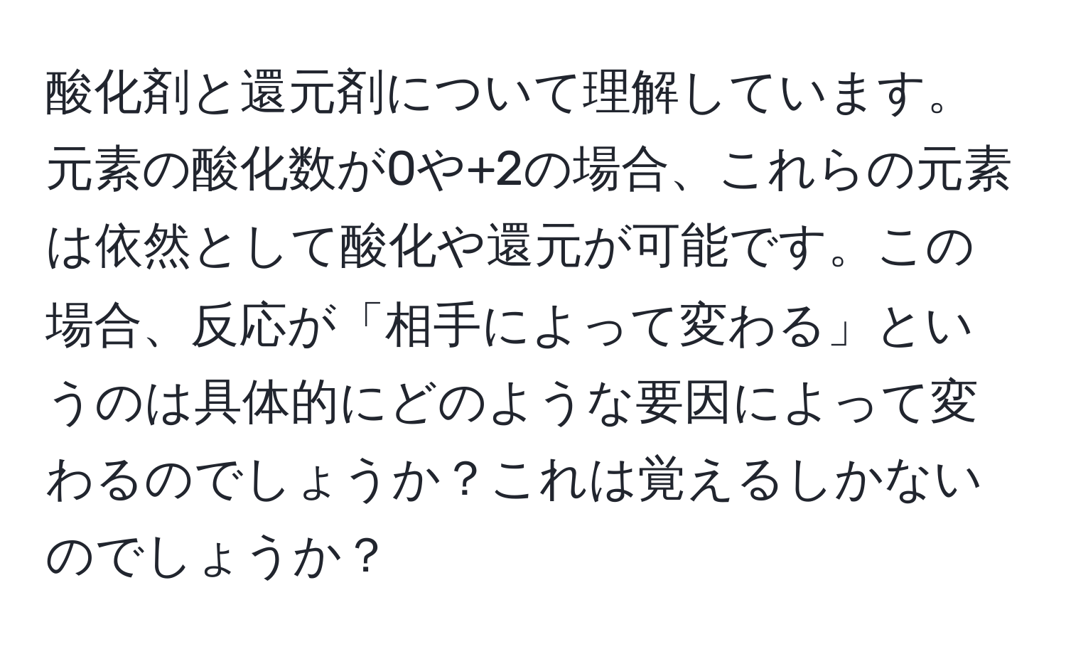 酸化剤と還元剤について理解しています。元素の酸化数が0や+2の場合、これらの元素は依然として酸化や還元が可能です。この場合、反応が「相手によって変わる」というのは具体的にどのような要因によって変わるのでしょうか？これは覚えるしかないのでしょうか？