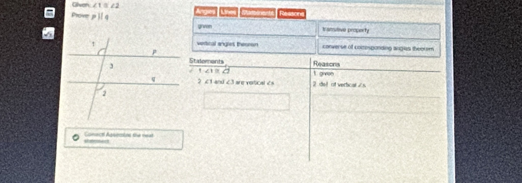 Glven ∠ 1≌ ∠ 2 Angses Lihe Pasomente Reason
Prove pparallel q
grven transitive property
vertical angles themrem converse of comesponding angias theorem
Statements Reasons
' ∠ 1≌ ∠ 2
1 giveo
2 c 1 and ∠ 3 l are vertical Es 2 def of vertical /s
Soncal Aguention the real
aimois ient