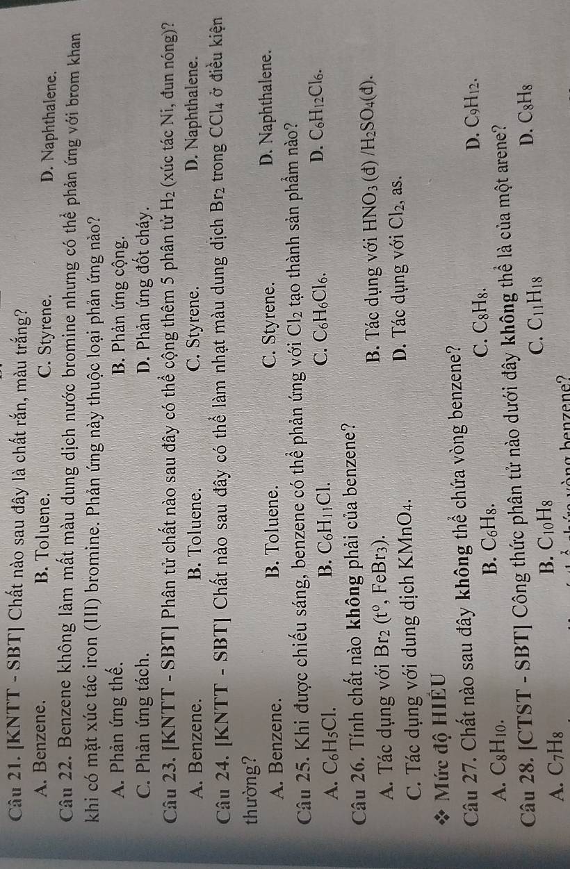 [KNTT - SBT] Chất nào sau đây là chất rắn, màu trắng?
A. Benzene. B. Toluene. C. Styrene. D. Naphthalene.
Câu 22. Benzene không làm mất màu dung dịch nước bromine nhưng có thể phản ứng với brom khan
khi có mặt xúc tác iron (III) bromine. Phản ứng này thuộc loại phản ứng nào?
A. Phản ứng thế. B. Phản ứng cộng.
C. Phản ứng tách. D. Phản ứng đốt cháy.
Câu 23. [KNTT - SBT] Phân tử chất nào sau đây có thể cộng thêm 5 phân tử H_2 (xúc tác Ni, đun nóng)?
A. Benzene. B. Toluene. C. Styrene. D. Naphthalene.
Câu 24. [KNTT - SBT] Chất nào sau đây có thể làm nhạt màu dung dịch Br_2 trong CCl_4 ở điều kiện
thường?
A. Benzene. B. Toluene. C. Styrene. D. Naphthalene.
Câu 25. Khi được chiếu sáng, benzene có thể phản ứng với Cl_2 tạo thành sản phầm nào?
C. C_6H_6Cl D. C_6H_12Cl_6.
A. C_6H_5Cl.
B. C_6H_11Cl.
Câu 26. Tính chất nào không phải của benzene?
A. Tác dụng với Br_2(t^0, Fel G B. Tác dụng với HNO_3 (đ) /H_2SO_4(d).
3r3).
C. Tác dụng với dung dịch KMnO4. D. Tác dụng với Cl_2 , as.
Mức độ HIÊU
Câu 27. Chất nào sau đây không thể chứa vòng benzene?
A. C_8H_10. B. C₆H₈. C. C_8H_8. D. C_9H_12.
Câu 28. [CTST - SBT] Công thức phân tử nào dưới đây không thể là của một arene?
C.
D. C_8H_8
A. C_7H_8
B. C_10H_8 C_11H_18
y  rng benzene?