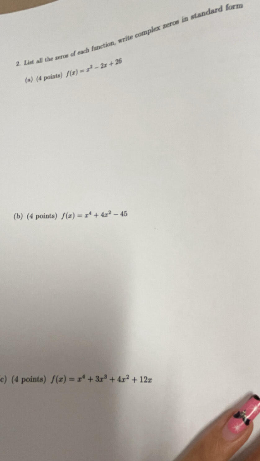 List all the zeros of each function, write complex zeros in standard form
(a) (4 points) f(x)=x^2-2x+26
(b) (4 points) f(x)=x^4+4x^2-45
c) (4 points) f(x)=x^4+3x^3+4x^2+12x