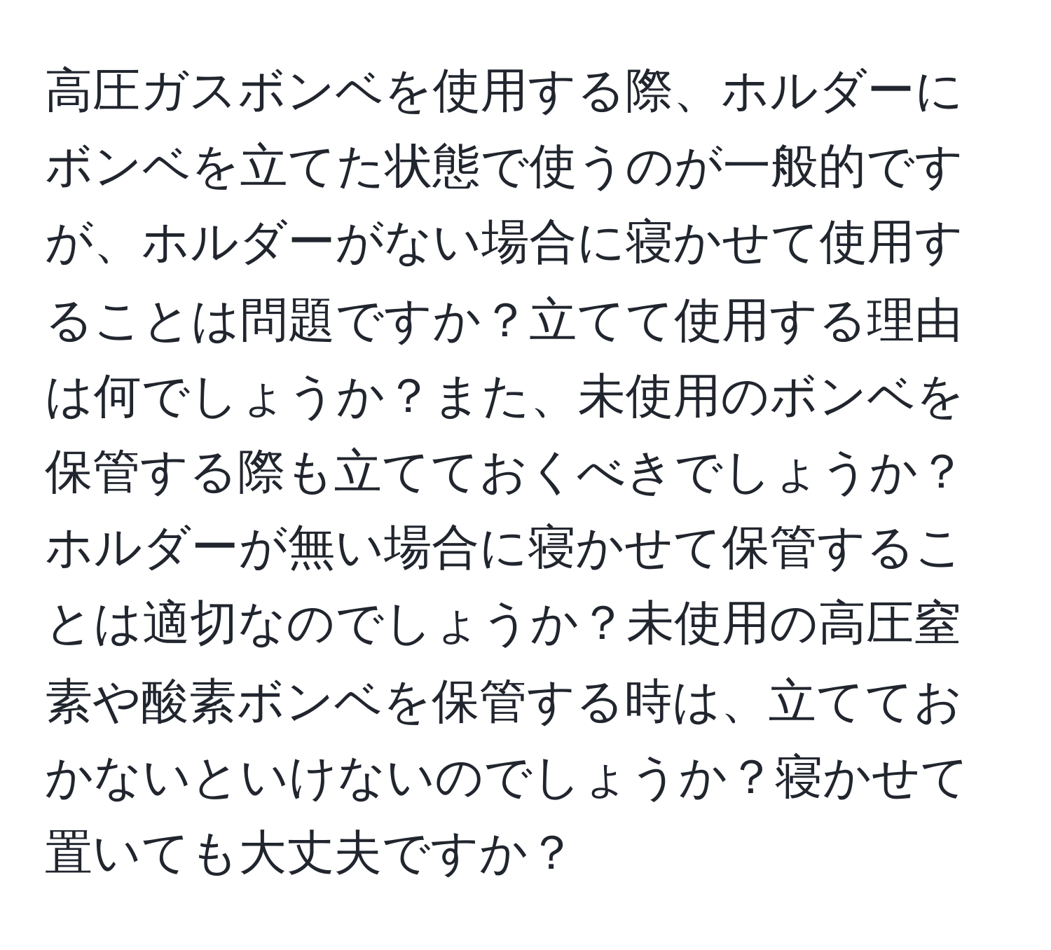 高圧ガスボンベを使用する際、ホルダーにボンベを立てた状態で使うのが一般的ですが、ホルダーがない場合に寝かせて使用することは問題ですか？立てて使用する理由は何でしょうか？また、未使用のボンベを保管する際も立てておくべきでしょうか？ホルダーが無い場合に寝かせて保管することは適切なのでしょうか？未使用の高圧窒素や酸素ボンベを保管する時は、立てておかないといけないのでしょうか？寝かせて置いても大丈夫ですか？