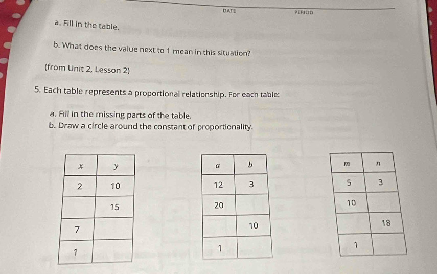 DATE PERIOD 
a. Fill in the table. 
b. What does the value next to 1 mean in this situation? 
(from Unit 2, Lesson 2) 
5. Each table represents a proportional relationship. For each table: 
a. Fill in the missing parts of the table. 
b. Draw a circle around the constant of proportionality.