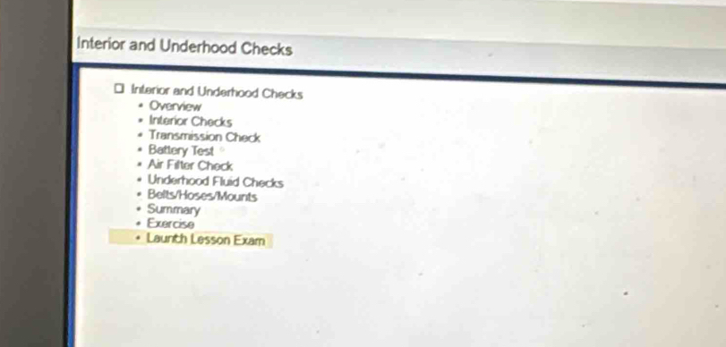 Interior and Underhood Checks 
Interior and Underhood Checks 
Overview 
Interior Checks 
Transmission Check 
Battery Test 
Air Filter Check 
Underhood Fluid Checks 
Belts/Hoses/Mounts 
Summary 
Exercise 
Launth Lesson Exam