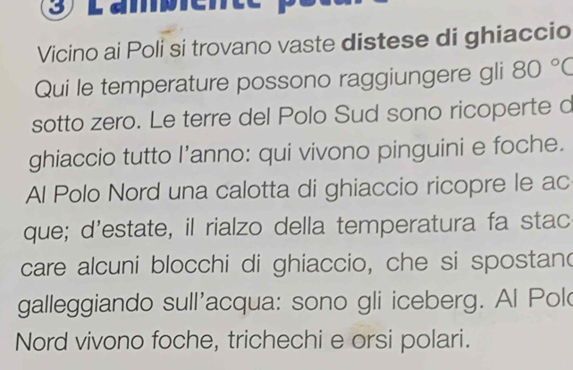 Vicino ai Poli si trovano vaste distese di ghiaccio 
Qui le temperature possono raggiungere gli 80°C
sotto zero. Le terre del Polo Sud sono ricoperte d 
ghiaccio tutto l’anno: qui vivono pinguini e foche. 
Al Polo Nord una calotta di ghiaccio ricopre le ac 
que; d'estate, il rialzo della temperatura fa stac 
care alcuni blocchi di ghiaccio, che si spostand 
galleggiando sull'acqua: sono gli iceberg. Al Pol 
Nord vivono foche, trichechi e orsi polari.