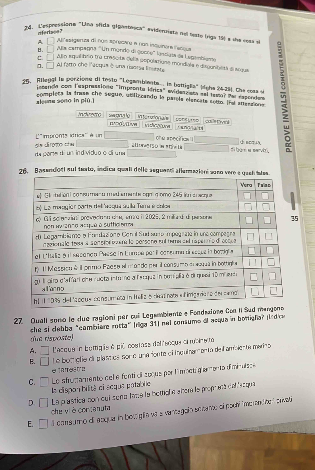 riferisce?
24. L'espressione “Una sfida gigantesca” evídenziata nel testo (riga 19) a che cosa si
A. | All'esigenza di non sprecare e non inquinare l'acqua
B. □ Alla campagna “Un mondo di gocce” lanciata da Legambiente
C. □ Allo squilibrio tra crescita della popolazione mondiale e disponibilità di acqua
D. □ Al fatto che l'acqua è una risorsa limitata
25, Rileggi la porzione di testo “Legambiente... in bottiglia” (righe 24-29). Che cosa si
intende con l’espressione “impronta idrica” evidenziata nel testo? Per rispondere
completa la frase che segue, utilizzando le parole elencate sotto. (Fai attenzione:
alcune sono in più.)
indiretto segnale intenzionale consumo collettività
produttive indicatore nazionalità
L"impronta idrica" è un
che specifica il dì acqua,
sía diretto che
attraverso le attività di beni e servizi,
da parte di un individuo o di una
Basandoti sul testo, indica quali delle seguenti 
27. Quali sono le due ragioni per cui Legambiente e Fondazione 
che si debba “cambiare rotta” (riga 31) nel consumo di acqua in bottiglia? (/ndica
due risposte)
A. □ Lacqua in bottiglia è più costosa dell'acqua di rubinetto
B. □ Le bottiglie di plastica sono una fonte di inquinamento dell’ambiente marino
e terrestre
C. □ Lo sfruttamento delle fonti di acqua per l’imbottigliamento diminuisce
la disponibilità di acqua potabile
D. □ La plastica con cui sono fatte le bottiglie altera le proprietà dell’acqua
che vi è contenuta
E. □ ll consumo di acqua in bottiglia va a vantaggio soltanto di pochi imprenditori privati