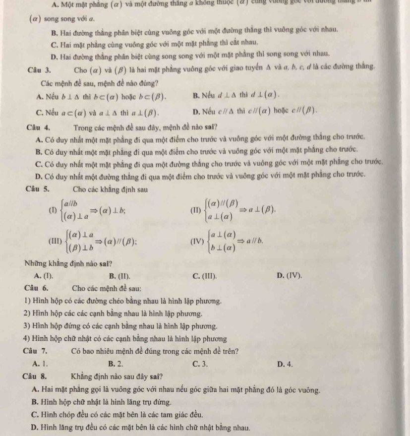 A. Một mặt phầng (α) và một đường thắng # không thuộc (#) cùng vường gốc với đường thang
(α) song song với a.
B. Hai đường thằng phân biệt cùng vuông góc với một đường thắng thì vuông góc với nhau,
C. Hai mặt phẳng cùng vuông góc với một mặt phẳng thì cất nhau.
D. Hai đường thẳng phân biệt cùng song song với một mặt phẳng thỉ song song với nhau.
Câu 3. Cho (α) và (β) là hai mặt phẳng vuông góc với giao tuyển Δ và a, b, c, d là các đường thắng.
Các mệnh đề sau, mệnh đề nào đúng?
A. Nếu b⊥ △ thì b⊂ (alpha ) hoặc b⊂ (beta ). B. Nếu d⊥ △ thì d⊥ (a).
C. Nếu a⊂ (alpha ) và a⊥ △ thì a⊥ (beta ). D. Nếu cparallel △ thì cparallel (alpha ) hoặc cparallel (beta ).
Câu 4. Trong các mệnh đề sau đây, mệnh đề nào sai?
A. Có duy nhất một mặt phẳng đi qua một điểm cho trước và vuông góc với một đường thắng cho trước.
B. Có duy nhất một mặt phẳng đi qua một điểm cho trước và vuông góc với một mặt phẳng cho trước.
C. Có duy nhất một mặt phẳng đi qua một đường thẳng cho trước và vuông góc với một mặt phẳng cho trước.
D. Có duy nhất một đường thẳng đi qua một điểm cho trước và vuông góc với một mặt phẳng cho trước.
Câu 5.      Cho các khẳng định sau
(I) beginarrayl a/b (alpha )⊥ aendarray. Rightarrow (alpha )⊥ b; (I1) beginarrayl (alpha )parallel (beta ) a⊥ (alpha )endarray. Rightarrow a⊥ (beta ).
(III) beginarrayl (alpha )⊥ a (beta )⊥ bendarray. Rightarrow (alpha )//(beta ): (IV) beginarrayl a⊥ (alpha ) b⊥ (alpha )endarray. Rightarrow aparallel b.
Những khẳng định nào sai?
A. (I). B. (II). C. (III). D. (IV).
Câu 6. Cho các mệnh đề sau:
1) Hình hộp có các đường chéo bằng nhau là hình lập phương.
2) Hình hộp các các cạnh bằng nhau là hình lập phương.
3) Hình hộp đứng có các cạnh bằng nhau là hình lập phương.
4) Hình hộp chữ nhật có các cạnh bằng nhau là hình lập phương
Câu 7. Có bao nhiêu mệnh đề đúng trong các mệnh đề trên?
A. 1. B. 2. C. 3. D. 4.
Câu 8. Khẳng định nào sau đây sai?
A. Hai mặt phẳng gọi là vuông góc với nhau nếu góc giữa hai mặt phẳng đó là góc vuông.
B. Hình hộp chữ nhật là hình lăng trụ đứng.
C. Hình chóp đều có các mặt bên là các tam giác đều.
D. Hình lăng trụ đều có các mặt bên là các hình chữ nhật bằng nhau.