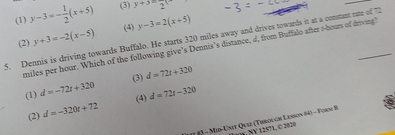 (1) y-3=- 1/2 (x+5) 3 y+3=frac 2(x
_
(2) y+3=-2(x-5) (4) y-3=2(x+5)
5. Dennis is driving towards Buffalo. He starts 320 miles away and drives towards it at a constant rate of 72
miles per hour. Which of the following give’s Dennis’s distance, d, from Buffalo after r-hours of driving?
(3)
(1) d=-72t+320 d=72t+320
(4)
(2) d=-320t+72 d=72t-320
t # - Mid-Unit Quiz (Through Lesson #4) - Form B
008, NY 12571, © 2020