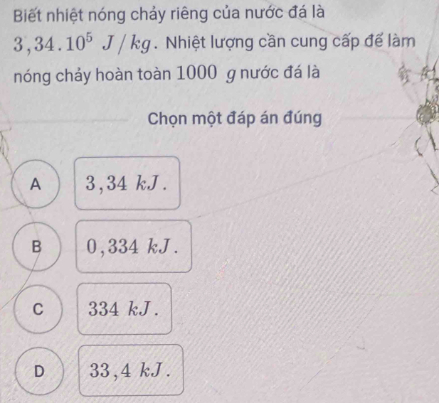 Biết nhiệt nóng chảy riêng của nước đá là
3,34.10^5J/kg. Nhiệt lượng cần cung cấp để làm
nóng chảy hoàn toàn 1000 g nước đá là
Chọn một đáp án đúng
A 3,34 kJ.
B 0,334 kJ.
C 334 kJ.
D 33,4 kJ.