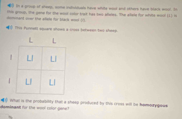 In a group of sheep, some individuals have white wool and others have black wool. In 
this group, the gene for the wool color trait has two alleles. The allele for white wool (L) is 
dominant over the allele for black wool (/). 
This Punnett square shows a cross between two sheep. 
| 
What is the probability that a sheep produced by this cross will be homozygous 
dominant for the wool color gene?
%