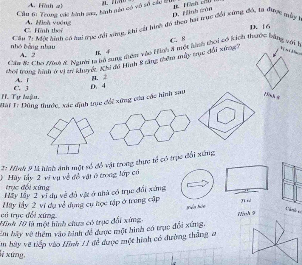 A. Hình a)
B. Hinh
B. Hình chú 
Câu 6: Trong các hình sau, hình nào có vô số các trụy
D. Hình tròn
A. Hình vuông
Cầu 7: Một hình có hai trục đổi xứng, khi cắt hình đó theo hai trục đổi xứng đó, ta được mẫy h
C. Hinh thoi D. 16
C. 8
nhó bằng nhau
B. 4
Vị trí khuyi
Câu 8: Cho Hình 8. Người ta bổ sung thêm vào Hình 8 một hình thoi có kích thước bằng với h
A. 2
thoi trong hình ở vị trí khuyết. Khi đó Hình 8 tăng thêm mấy trục đối xứng?
A. l
B. 2
C. 3
D. 4
II. Tự luận.
Bài 1: Dùng thước, xác định trục đối xứng của các hình sau
Hình 8
2: Hình 9 là hình ảnh một số đồ vật trong thực tế có trục đối xứng
) Hãy lấy 2 ví vụ về đồ vật ở trong lớp có
trục đối xứng
Hãy lấy 2 vi dụ về đồ vật ở nhà có trục đối xứng
Hãy lấy 2 ví dụ về dụng cụ học tập ở trong cặp Tī vi
Biến bảo
có trục đối xứng.
Hình 10 là một hình chưa có trục đối xứng. Hình 9
Cảnh củ
Em hãy vẽ thêm vào hình để được một hình có trục đối xứng.
Âm hãy vẽ tiếp vào Hình 11 để được một hình có đường thắng đ
i xứng.