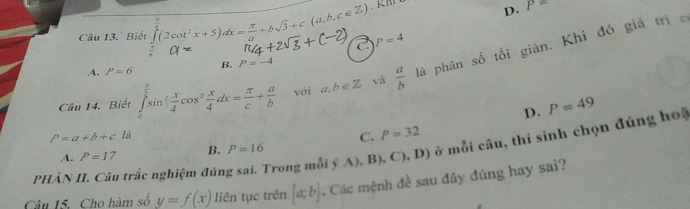 Biết ∈tlimits _x^((frac π)4)(2cot^2x+5)dx= π /a +bsqrt(3)+c(a,b,c∈ Z) D.
P=
frac 2 ∠
C P=4
Câu 14. Biết ∈tlimits _0^(2sin ^2) x/4 cos^2 x/4 dx= π /c + a/b  với a,b∈ Z và  a/b  là phân số tối giản. Khi đó giá trị c
B. P=-4
A. P=6
D. P=49
P=a+b+c là
C. P=32
PHÀN II. Câu trắc nghiệm đúng sai. Trong mỗi ý A), B), C), D) ở mỗi câu, thí sinh chọn đúng hoa
A. P=17
B. P=16
Câu 15. Cho hàm số y=f(x) liên tục trên [a;b].. Các mệnh đề sau đây đúng hay sai?