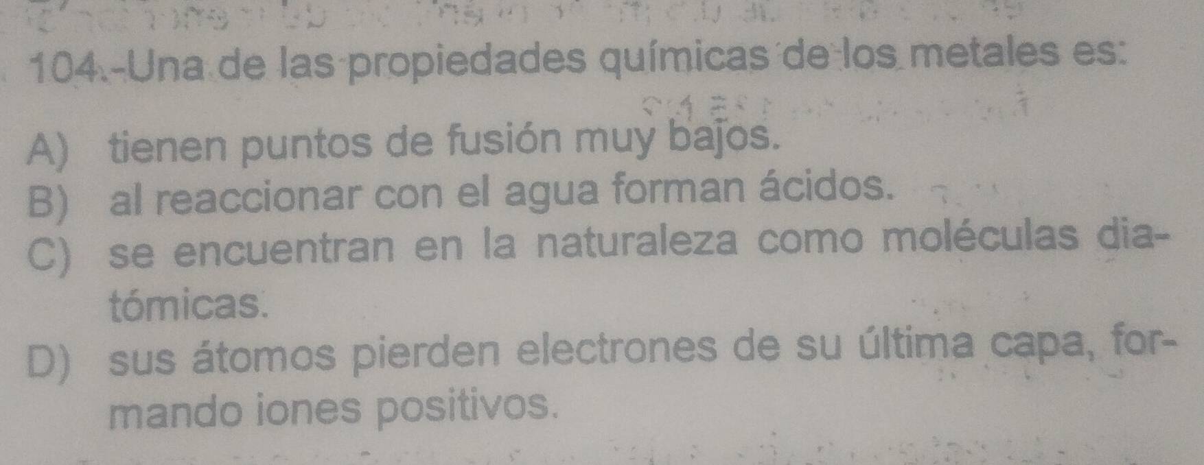 104.-Una de las propiedades químicas de los metales es:
A) tienen puntos de fusión muy bajos.
B) al reaccionar con el agua forman ácidos.
C) se encuentran en la naturaleza como moléculas dia-
tómicas.
D) sus átomos pierden electrones de su última capa, for-
mando iones positivos.