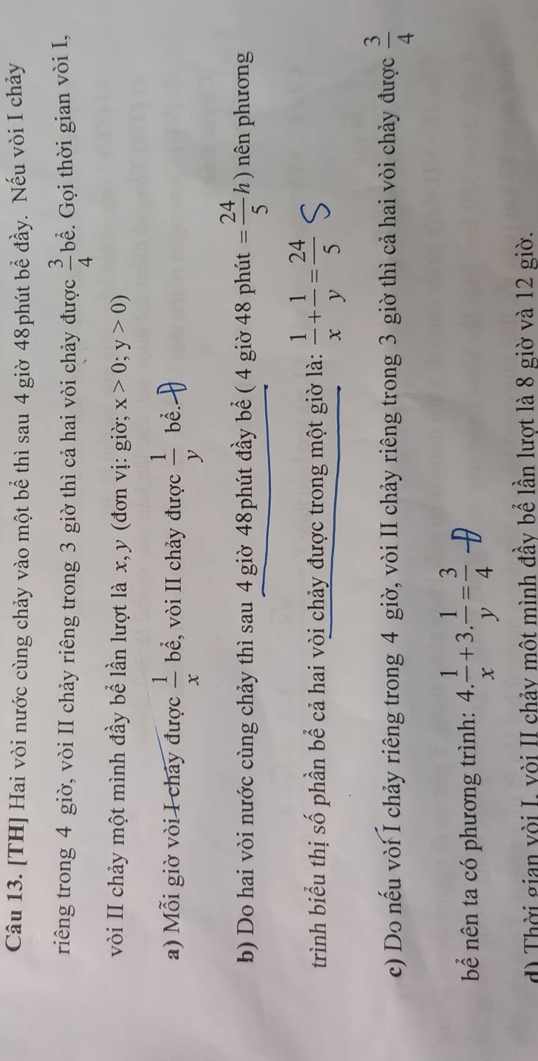 [TH] Hai vòi nước cùng chảy vào một bể thì sau 4 giờ 48phút bể đầy. Nếu vòi I chảy 
riêng trong 4 giờ, vòi II chảy riêng trong 3 giờ thì cả hai vòi chảy được  3/4  bể. Gọi thời gian vòi I, 
vòi II chảy một mình đầy bể lần lượt là x, y (đơn vị: giờ; x>0;y>0)
a) Mỗi giờ vòi I chảy được  1/x  bể, vòi II chảy được  1/y  bể. 
b) Do hai vòi nước cùng chảy thì sau 4 giờ 48phút đầy bể ( 4 giờ 48 phút = 24/5 h) nên phương 
trình biểu thị số phần bể cả hai vòi chảy được trong một giờ là:  1/x + 1/y = 24/5 
c) Do nếu vòi I chảy riêng trong 4 giờ, vòi II chảy riêng trong 3 giờ thì cả hai vòi chảy được  3/4 
bể nên ta có phương trình: 4. 1/x +3. 1/y = 3/4 
d) Thời gian vòi I. vòi II chảy một mình đầy bể lần lượt là 8 giờ và 12 giờ.