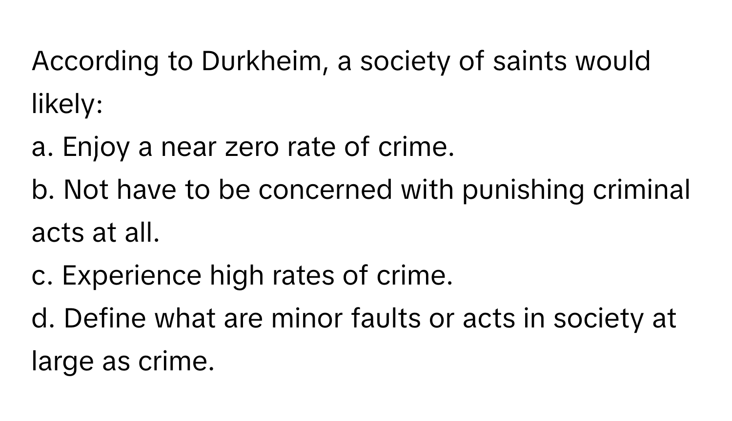 According to Durkheim, a society of saints would likely:

a. Enjoy a near zero rate of crime.
b. Not have to be concerned with punishing criminal acts at all.
c. Experience high rates of crime.
d. Define what are minor faults or acts in society at large as crime.