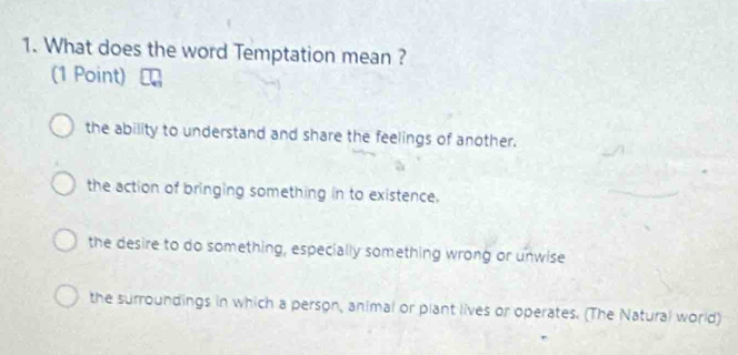 What does the word Temptation mean ?
(1 Point)
the ability to understand and share the feelings of another.
the action of bringing something in to existence.
the desire to do something, especially something wrong or unwise
the surroundings in which a person, animal or plant lives or operates. (The Natural world)