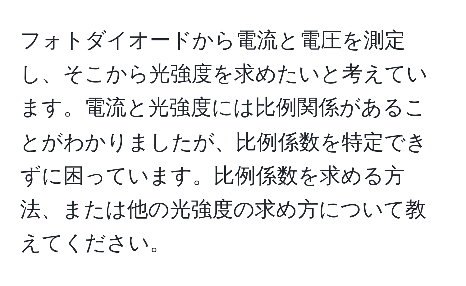 フォトダイオードから電流と電圧を測定し、そこから光強度を求めたいと考えています。電流と光強度には比例関係があることがわかりましたが、比例係数を特定できずに困っています。比例係数を求める方法、または他の光強度の求め方について教えてください。