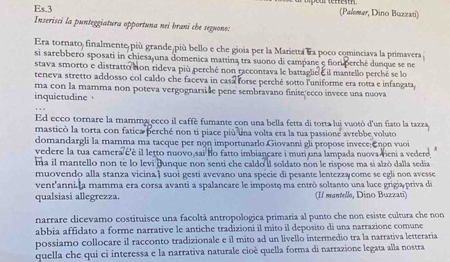 Es.3 (Palomar, Dino Buzzati)
Inserisci la punteggiatura opportuna nei brani che seguono:
Era tornato finalmente più grande più bello e che gioia per la Marietta &a poco cominciava la primavera 
si sarebbero sposati in chiesa una domenica mattina tra suono di campane e fiori perché dunque se ne
stava smorto e distratto non rideva più perché non raccontava le battaglie é il mantello perché se lo
teneva stretto addosso col caldo che faceva in casa forse perché sotto l'uniforme era rotta e infangata
ma con la mamma non poteva vergognarsi e pene sembravano finite ecco invece una nuova
inquietudine
Ed ecco tornare la mamma ecco il caffè fumante con una bella fetta di torta lui vuotò d'un fiato la tazza
masticò la torta con fatica perché non ti piace più una volta era la tua passione avrebbe voluto
domandargli la mamma ma tacque per non importunarlo Giovanni gli propose invece non vuoi
vedere la tua camera ć'è il letto nuovo sai ho fatto imbiancare i muri una lampada nuova vieni a vedere
ma il mantello non te lo levi Bunque non senti che caldo il soldato non le rispose ma si alzò dalla sedia
muovendo alla stanza vicina ț suoi gesti avevano una spécie di pesante lentezzą come se egli non avesse
vent'anni la mamma era corsa avanti a spalancare le impostç ma entrò soltanto una luce grigia priva di
qualsiasi allegrezza. (Il mantello, Dino Buzzati)
narrare dicevamo costituisce una facoltà antropologica primaria al punto che non esiste cultura che non
abbia affidato a forme narrative le antiche tradizioni il mito il deposito di una narrazione comune
possiamo collocare il racconto tradizionale e il mito ad un livello intermedio tra la narrativa letteraria
quella che qui ci interessa e la narrativa naturale cioè quella forma di narrazione legata alla nostra