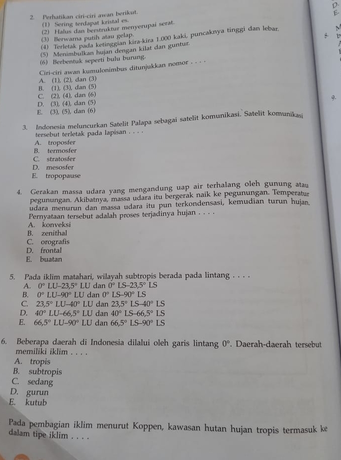 Perhatikan ciri-ciri awan berikut.
(1) Sering terdapat kristal es.
(2) Halus dan berstruktur menyerupai serat. E.
(3) Berwarna putih atau gelap.
(4) Terletak pada ketinggian kira-kira 1.000 kaki, puncaknya tinggi dan lebar
M
(5) Menimbulkan hujan dengan kilat dan guntur. 5 b
(6) Berbentuk seperti bulu burung.
Ciri-ciri awan kumulonimbus ditunjukkan nomor . . . -
A. (1), (2), dan (3)
B. (1), (3), dan (5)
C. (2), (4), dan (6)
9.
D. (3), (4), dan (5)
E. (3), (5), dan (6)
3. Indonesia meluncurkan Satelit Palapa sebagai satelit komunikasi. Satelit komunikasi
tersebut terletak pada lapisan . . . .
A. troposfer
B. termosfer
C. stratosfer
D. mesosfer
E. tropopause
4. Gerakan massa udara yang mengandung uap air terhalang oleh gunung atau
pegunungan. Akibatnya, massa udara itu bergerak naik ke pegunungan. Temperatur
udara menurun dan massa udara itu pun terkondensasi, kemudian turun hujan.
Pernyataan tersebut adalah proses terjadinya hujan . . . .
A. konveksi
B. zenithal
C. orografis
D. frontal
E. buatan
5. Pada iklim matahari, wilayah subtropis berada pada lintang . . . .
A. 0°LU-23,5°LU dan 0° LS-23,5°LS
B. 0°LU-90°LU dan 0° LS -90°LS
C. 23,5°LU-40°LU dan 23,5°LS-40°LS
D. 40°LU-66,5°LU dan 40°LS-66,5°LS
E. 66,5°LU-90°LU dan 66,5°LS-90°LS
6. Beberapa daerah di Indonesia dilalui oleh garis lintang 0°. Daerah-daerah tersebut
memiliki iklim . . . .
A. tropis
B. subtropis
C. sedang
D. gurun
E. kutub
Pada pembagian iklim menurut Koppen, kawasan hutan hujan tropis termasuk ke
dalam tipe iklim . . . .