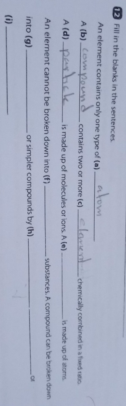 Fill in the blanks in the sentences. 
An element contains only one type of (a)_ 
A (b) _contains two or more (c) _chemically combined in a fixed ratio. 
A (d) _is made up of molecules or ions. A (e) _is made up of atoms. 
An element cannot be broken down into (f) _substances. A compound can be broken down 
into (g) _or simpler compounds by (h)_ 
_o1 
(i)_