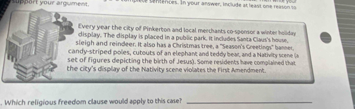 suport your argument. Dlete sentences. In your answer, include at least one reason to 
Every year the city of Pinkerton and local merchants co-sponsor a winter holiday 
display. The display is placed in a public park. It includes Santa Claus's house, 
sleigh and reindeer. It also has a Christmas tree, a "Season's Greetings" banner, 
candy-striped poles, cutouts of an elephant and teddy bear, and a Nativity scene (a 
set of figures depicting the birth of Jesus). Some residents have complained that 
the city's display of the Nativity scene violates the First Amendment. 
. Which religious freedom clause would apply to this case?_